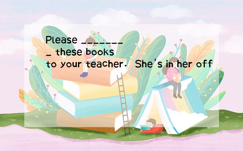 Please ________ these books to your teacher．She's in her off