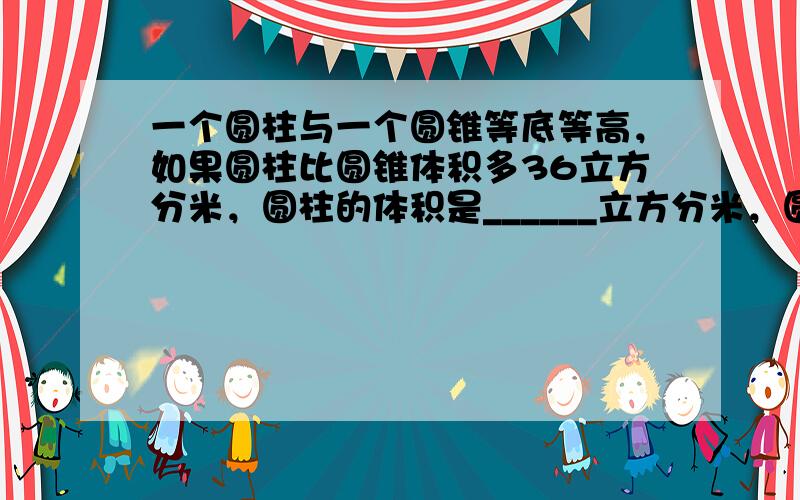 一个圆柱与一个圆锥等底等高，如果圆柱比圆锥体积多36立方分米，圆柱的体积是______立方分米，圆锥的体积是______