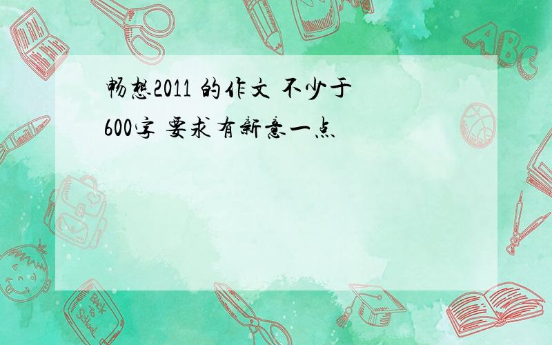 畅想2011 的作文 不少于600字 要求有新意一点