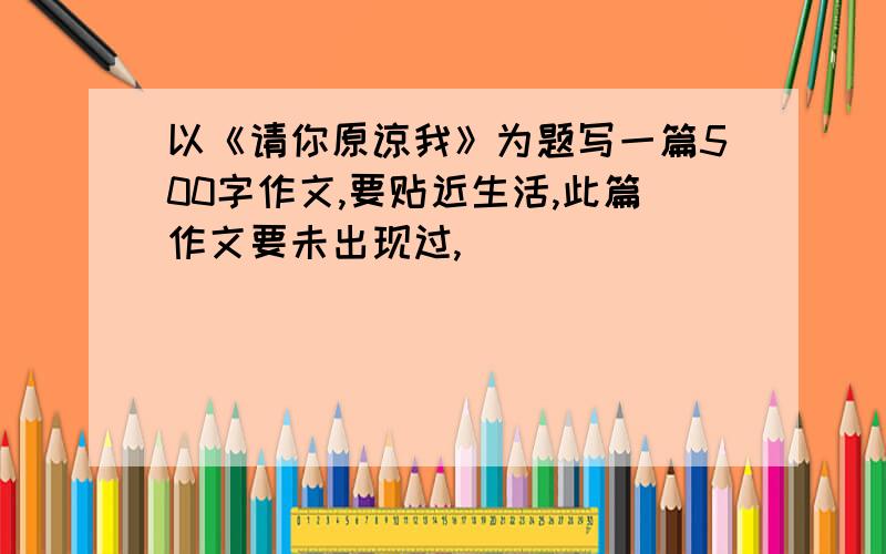 以《请你原谅我》为题写一篇500字作文,要贴近生活,此篇作文要未出现过,