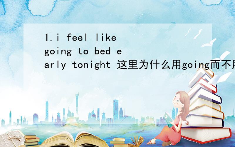 1.i feel like going to bed early tonight 这里为什么用going而不用go?为什