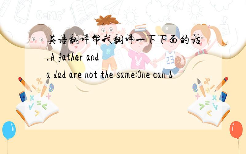 英语翻译帮我翻译一下下面的话,A father and a dad are not the same:One can b