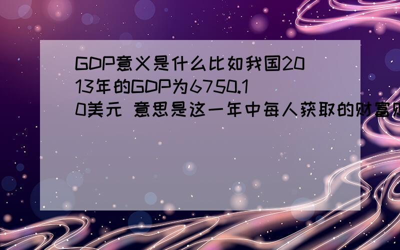 GDP意义是什么比如我国2013年的GDP为6750.10美元 意思是这一年中每人获取的财富财产等为6750.10美元?