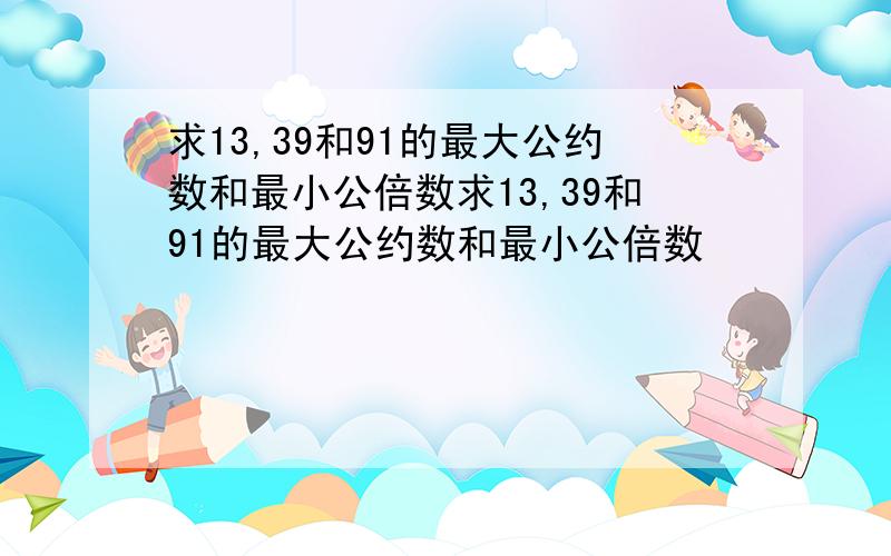 求13,39和91的最大公约数和最小公倍数求13,39和91的最大公约数和最小公倍数