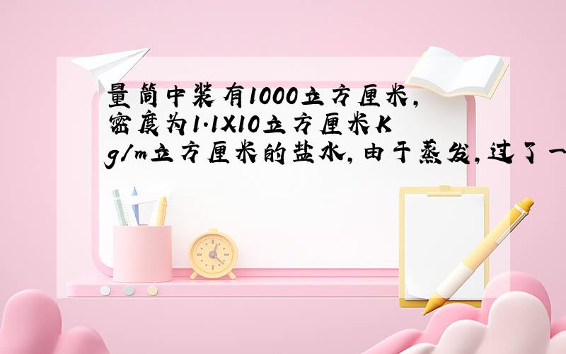 量筒中装有1000立方厘米,密度为1.1X10立方厘米Kg/m立方厘米的盐水,由于蒸发,过了一段时间后,从刻度上发现量筒