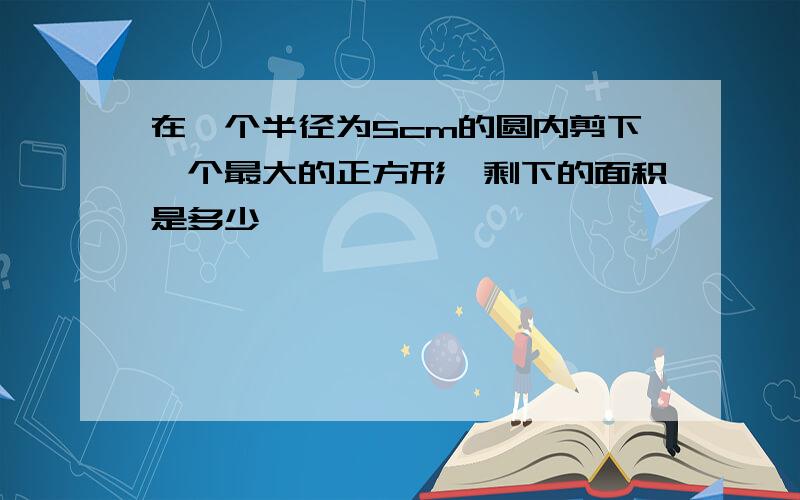 在一个半径为5cm的圆内剪下一个最大的正方形,剩下的面积是多少