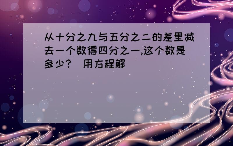 从十分之九与五分之二的差里减去一个数得四分之一,这个数是多少?（用方程解