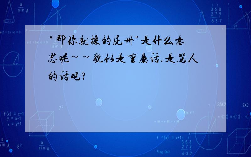 “ 那你就操的屁卅”是什么意思呢~~貌似是重庆话.是骂人的话吧?