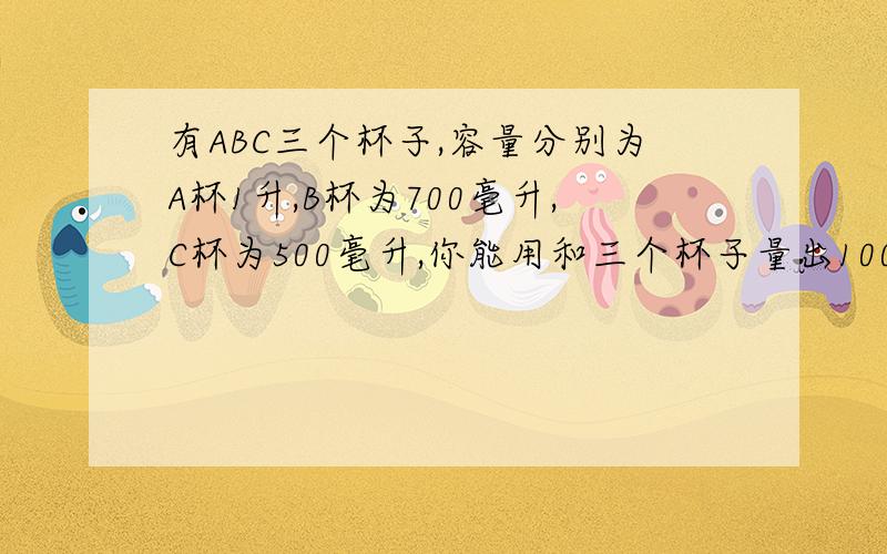 有ABC三个杯子,容量分别为A杯1升,B杯为700毫升,C杯为500毫升,你能用和三个杯子量出100毫升的水吗?