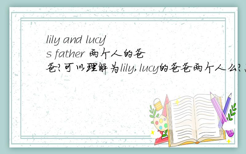 lily and lucy's father 两个人的爸爸?可以理解为lily,lucy的爸爸两个人么?怎么区分?