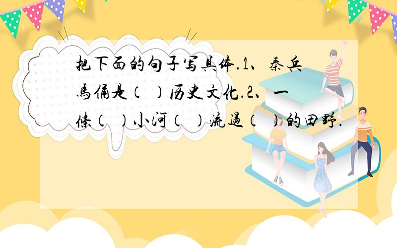 把下面的句子写具体.1、秦兵马俑是（ ）历史文化.2、一条（ ）小河（ ）流过（ ）的田野.