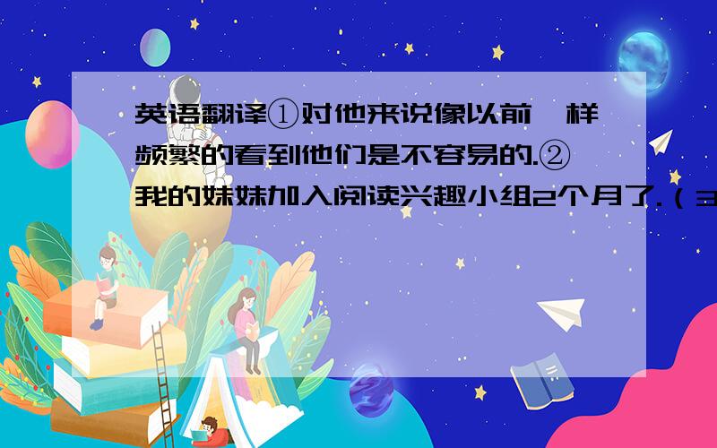 英语翻译①对他来说像以前一样频繁的看到他们是不容易的.②我的妹妹加入阅读兴趣小组2个月了.（3种） ③那家店投入使用3年