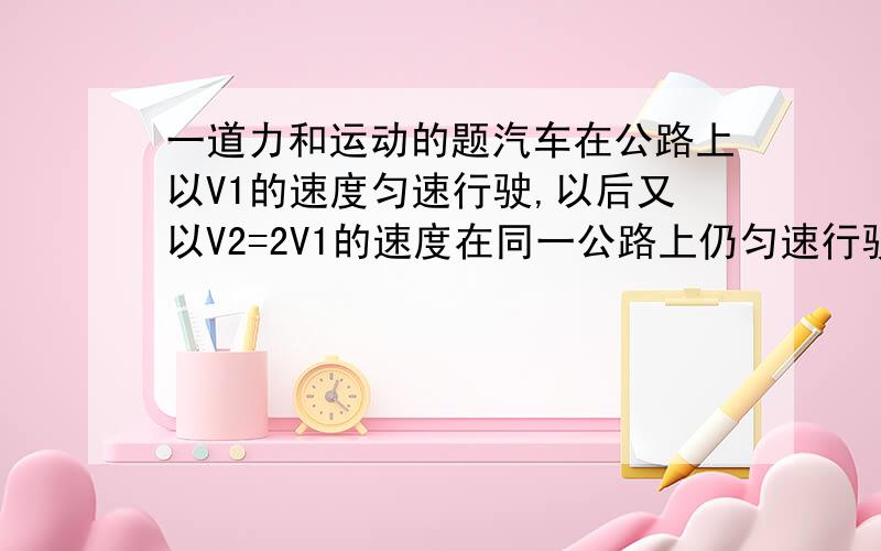 一道力和运动的题汽车在公路上以V1的速度匀速行驶,以后又以V2=2V1的速度在同一公路上仍匀速行驶,那么以后的牵引力F2