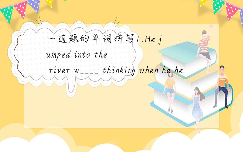 一道题的单词拼写1.He jumped into the river w____ thinking when he he