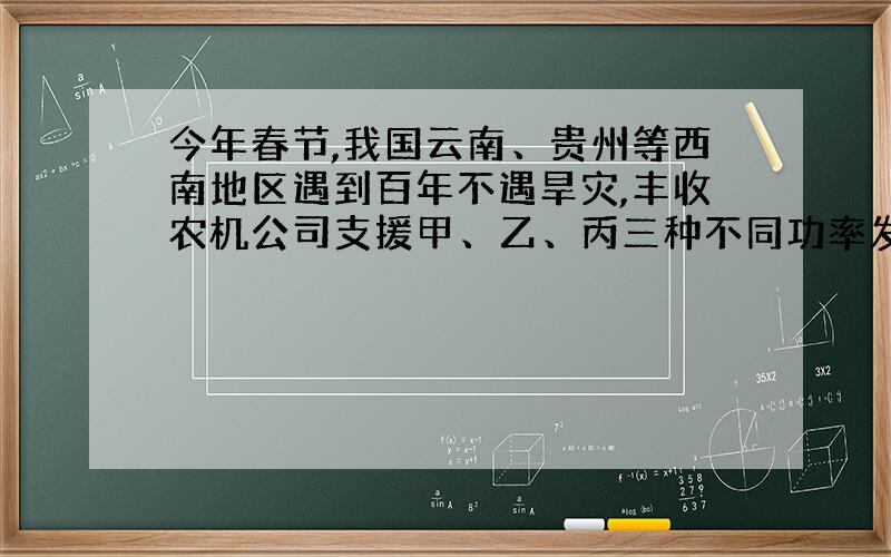 今年春节,我国云南、贵州等西南地区遇到百年不遇旱灾,丰收农机公司支援甲、乙、丙三种不同功率发电机共10