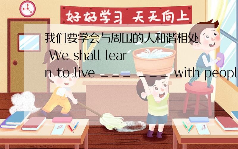 我们要学会与周围的人和谐相处 We shall learn to live ___ ___ with people ar