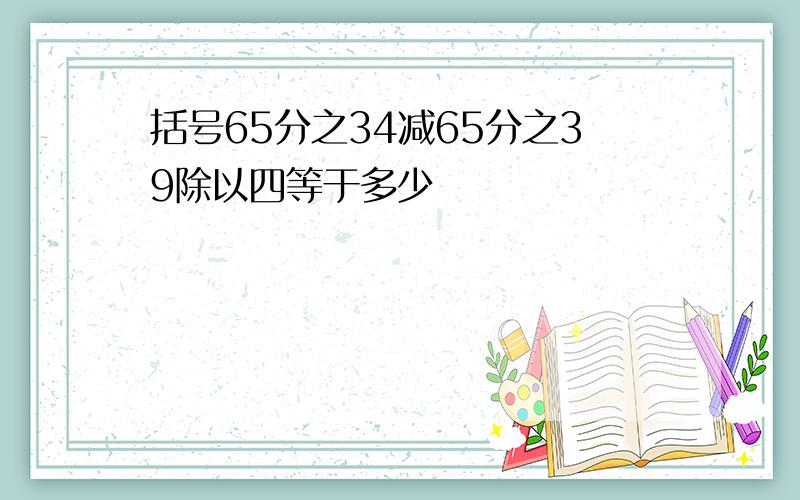 括号65分之34减65分之39除以四等于多少