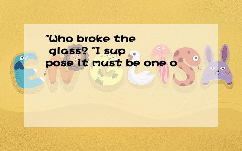 ~Who broke the glass? ~I suppose it must be one o