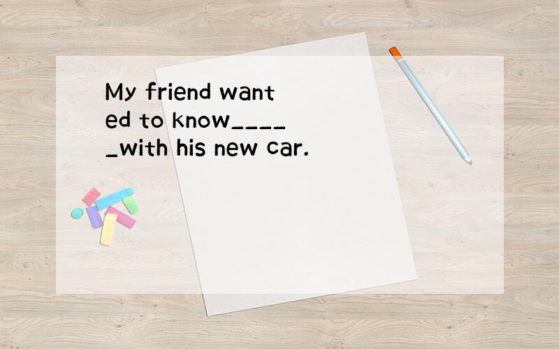 My friend wanted to know_____with his new car.