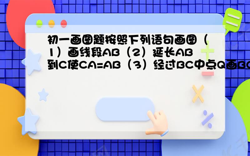 初一画图题按照下列语句画图（1）画线段AB（2）延长AB到C使CA=AB（3）经过BC中点Q画BC旳垂线MN（4）在MN