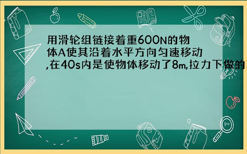 用滑轮组链接着重600N的物体A使其沿着水平方向匀速移动,在40s内是使物体移动了8m,拉力下做的功为1280J（1）求