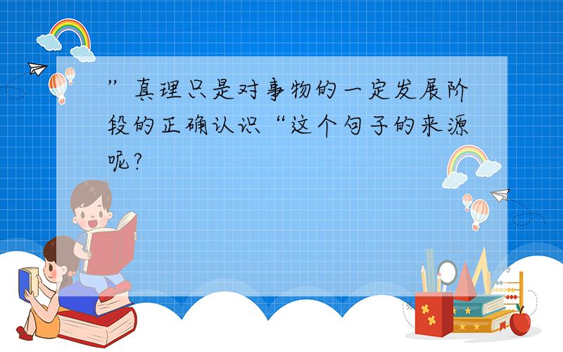 ”真理只是对事物的一定发展阶段的正确认识“这个句子的来源呢?