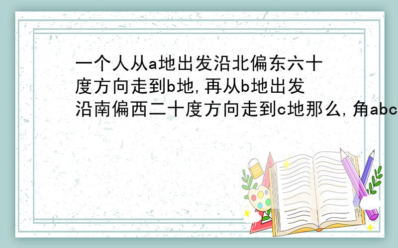 一个人从a地出发沿北偏东六十度方向走到b地,再从b地出发沿南偏西二十度方向走到c地那么,角abc是多少度