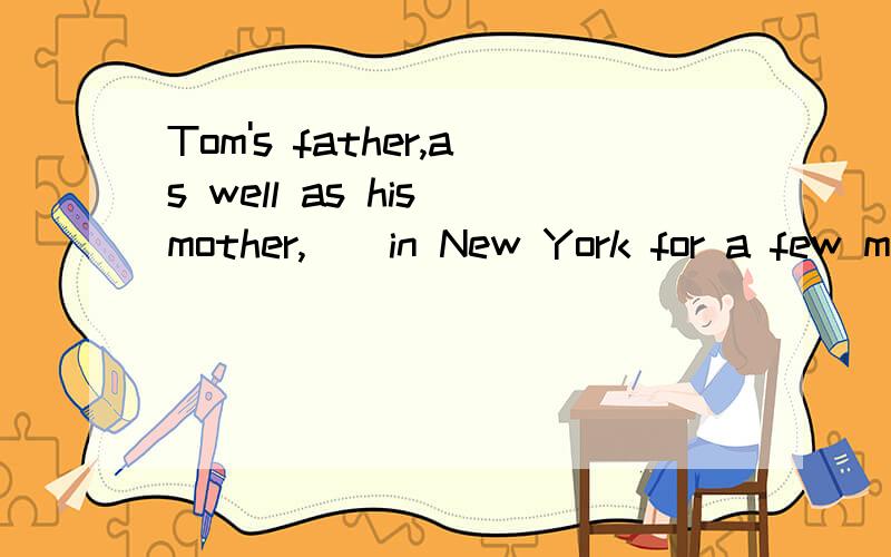 Tom's father,as well as his mother,__in New York for a few m