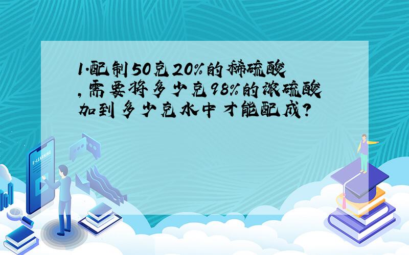 1.配制50克20%的稀硫酸,需要将多少克98%的浓硫酸加到多少克水中才能配成?