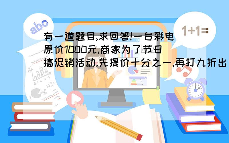 有一道题目,求回答!一台彩电原价1000元,商家为了节日搞促销活动,先提价十分之一,再打九折出售,你认为现在这台彩电价格