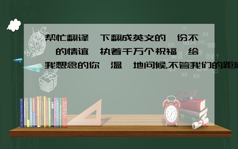 帮忙翻译一下翻成英文的一份不渝的情谊,执着千万个祝福,给我想念的你,温馨地问候.不管我们的距离有多遥远,关心你的心是永远