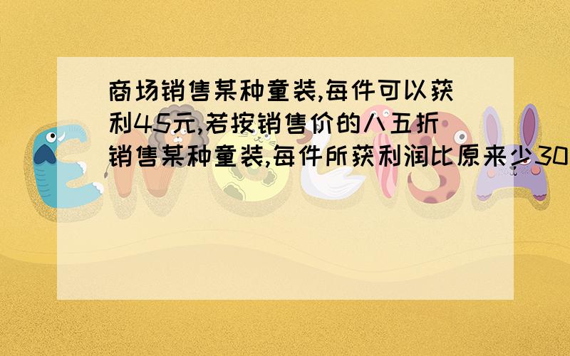 商场销售某种童装,每件可以获利45元,若按销售价的八五折销售某种童装,每件所获利润比原来少30元