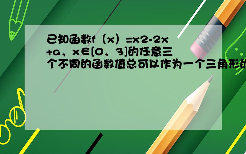 已知函数f（x）=x2-2x+a，x∈[0，3]的任意三个不同的函数值总可以作为一个三角形的三边长，则实数a的取值范围_