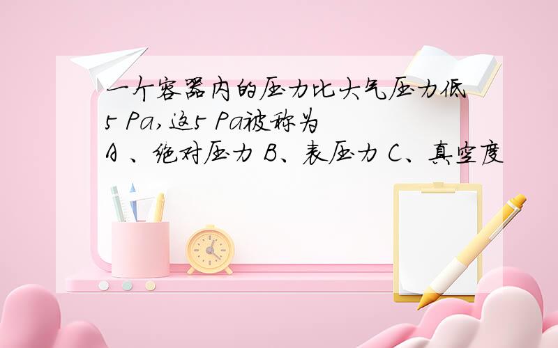 一个容器内的压力比大气压力低5 Pa,这5 Pa被称为 A 、绝对压力 B、表压力 C、真空度