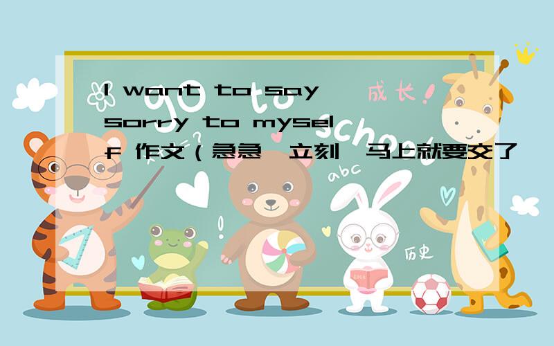 I want to say sorry to myself 作文（急急,立刻,马上就要交了,（150）字以上