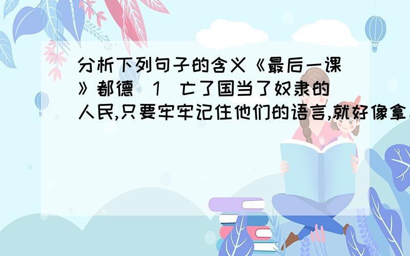 分析下列句子的含义《最后一课》都德（1）亡了国当了奴隶的人民,只要牢牢记住他们的语言,就好像拿着一把打开监狱大门的钥匙.