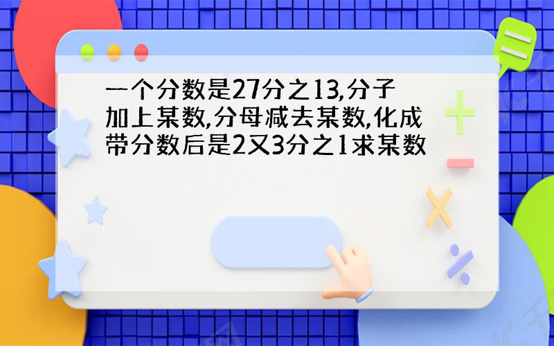 一个分数是27分之13,分子加上某数,分母减去某数,化成带分数后是2又3分之1求某数