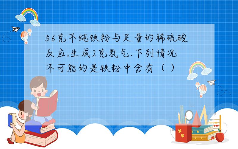 56克不纯铁粉与足量的稀硫酸反应,生成2克氢气.下列情况不可能的是铁粉中含有（ ）