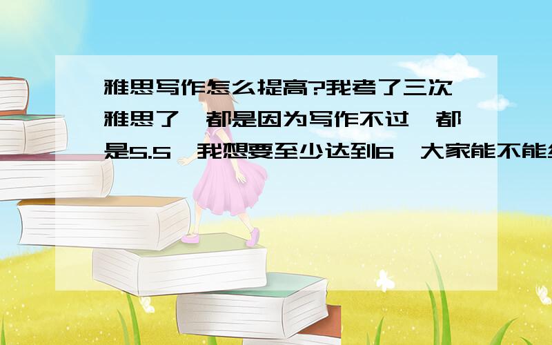 雅思写作怎么提高?我考了三次雅思了,都是因为写作不过,都是5.5,我想要至少达到6,大家能不能给点意见,我在20天之内怎