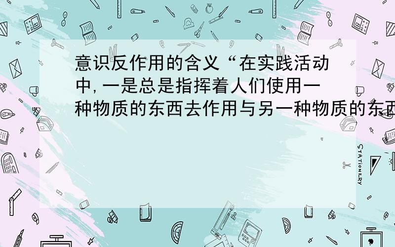 意识反作用的含义“在实践活动中,一是总是指挥着人们使用一种物质的东西去作用与另一种物质的东西,从而引起物质局提醒代的变化