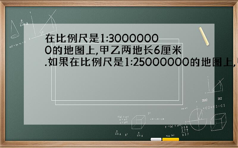 在比例尺是1:30000000的地图上,甲乙两地长6厘米.如果在比例尺是1:25000000的地图上,甲乙两地长多少厘米