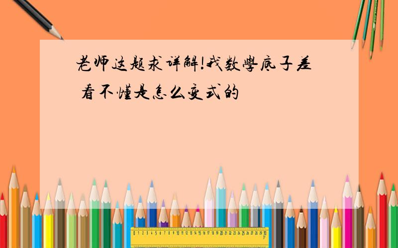 老师这题求详解!我数学底子差 看不懂是怎么变式的