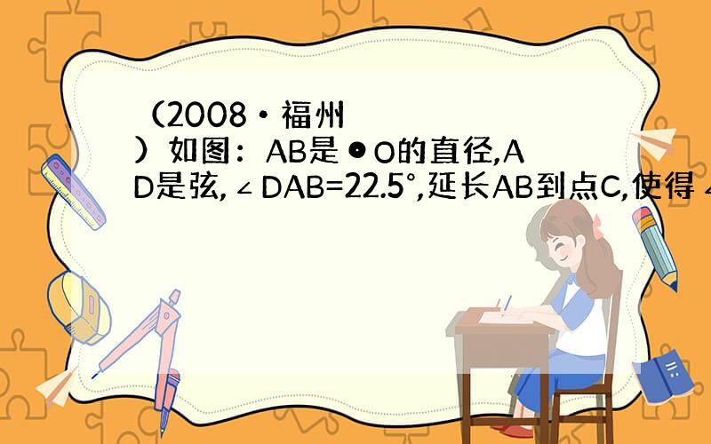 （2008•福州）如图：AB是⊙O的直径,AD是弦,∠DAB=22.5°,延长AB到点C,使得∠ACD=45