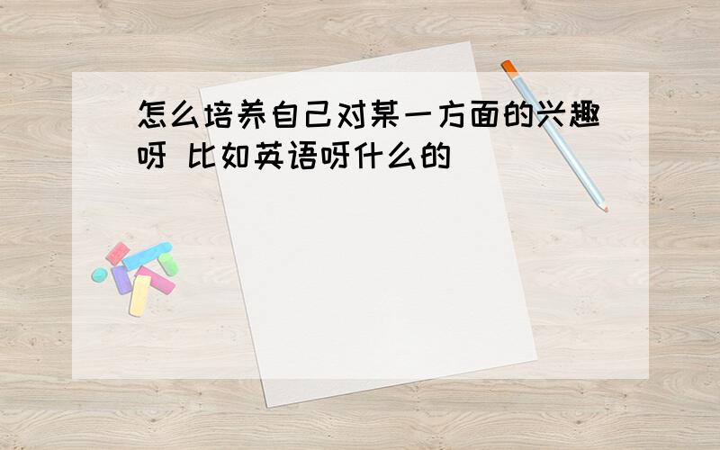 怎么培养自己对某一方面的兴趣呀 比如英语呀什么的