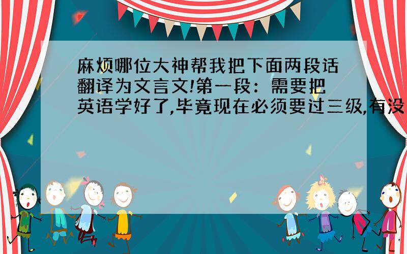 麻烦哪位大神帮我把下面两段话翻译为文言文!第一段：需要把英语学好了,毕竟现在必须要过三级,有没有知道学习英语的好方法的,