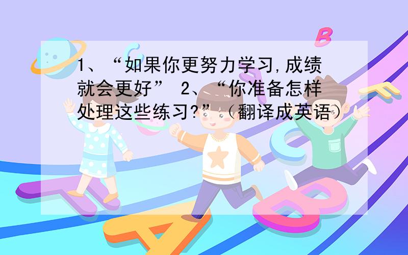 1、“如果你更努力学习,成绩就会更好” 2、“你准备怎样处理这些练习?”（翻译成英语）