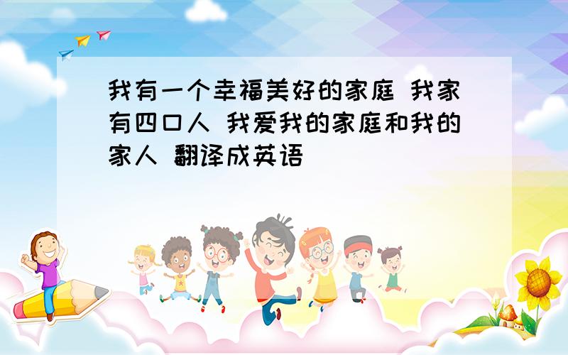 我有一个幸福美好的家庭 我家有四口人 我爱我的家庭和我的家人 翻译成英语