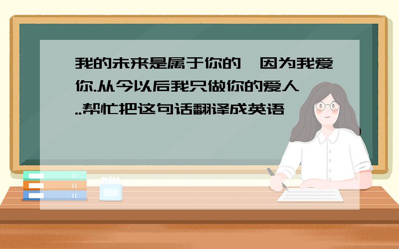 我的未来是属于你的,因为我爱你.从今以后我只做你的爱人 ..帮忙把这句话翻译成英语