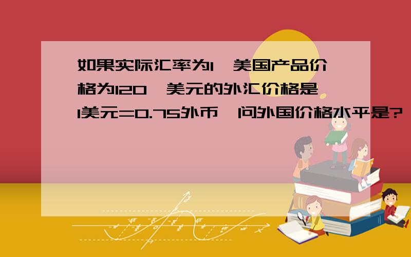 如果实际汇率为1,美国产品价格为120,美元的外汇价格是1美元=0.75外币,问外国价格水平是?