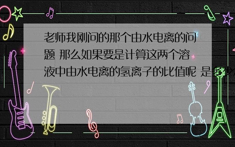 老师我刚问的那个由水电离的问题 那么如果要是计算这两个溶液中由水电离的氢离子的比值呢 是多少怎么算的